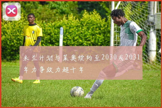 米兰计划与莱奥续约至2030或2031年力争效力超十年