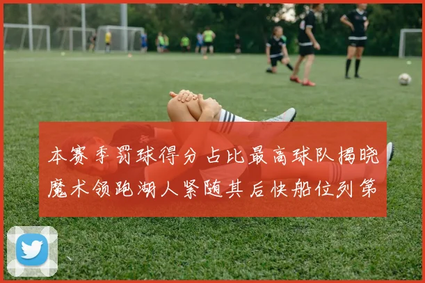 本赛季罚球得分占比最高球队揭晓魔术领跑湖人紧随其后快船位列第四