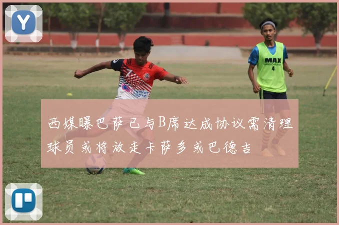 西媒曝巴萨已与B席达成协议需清理球员或将放走卡萨多或巴德吉