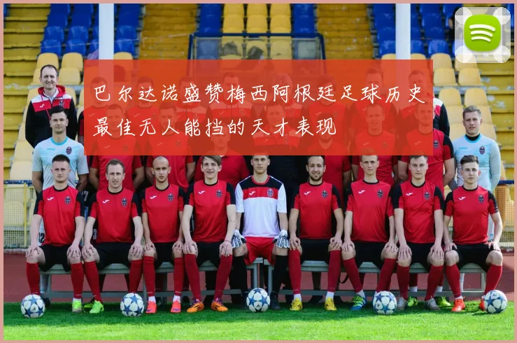 巴尔达诺盛赞梅西阿根廷足球历史最佳无人能挡的天才表现