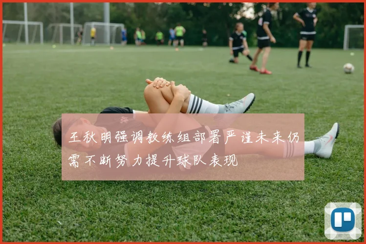 王秋明强调教练组部署严谨未来仍需不断努力提升球队表现